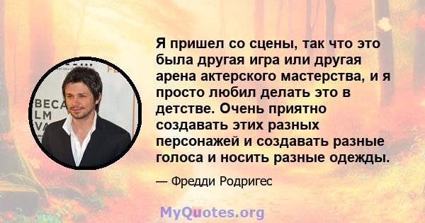 Я пришел со сцены, так что это была другая игра или другая арена актерского мастерства, и я просто любил делать это в детстве. Очень приятно создавать этих разных персонажей и создавать разные голоса и носить разные