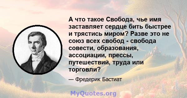 А что такое Свобода, чье имя заставляет сердце бить быстрее и трястись миром? Разве это не союз всех свобод - свобода совести, образования, ассоциации, прессы, путешествий, труда или торговли?