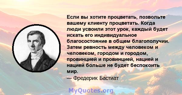 Если вы хотите процветать, позвольте вашему клиенту процветать. Когда люди усвоили этот урок, каждый будет искать его индивидуальное благосостояние в общем благополучии. Затем ревность между человеком и человеком,