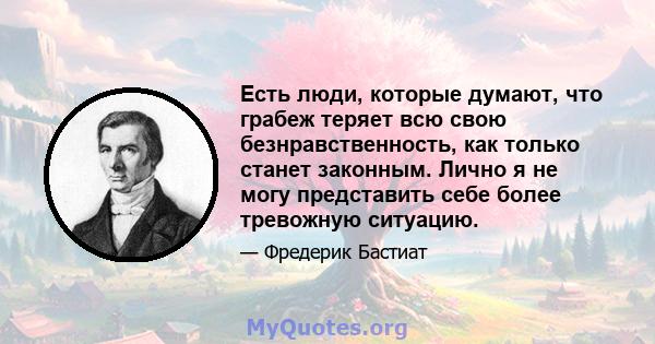 Есть люди, которые думают, что грабеж теряет всю свою безнравственность, как только станет законным. Лично я не могу представить себе более тревожную ситуацию.