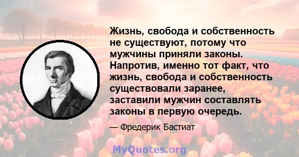 Жизнь, свобода и собственность не существуют, потому что мужчины приняли законы. Напротив, именно тот факт, что жизнь, свобода и собственность существовали заранее, заставили мужчин составлять законы в первую очередь.