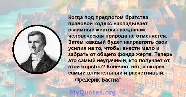 Когда под предлогом братства правовой кодекс накладывает взаимные жертвы гражданам, человеческая природа не отменяется. Затем каждый будет направлять свои усилия на то, чтобы внести мало и забрать от общего фонда жертв. 