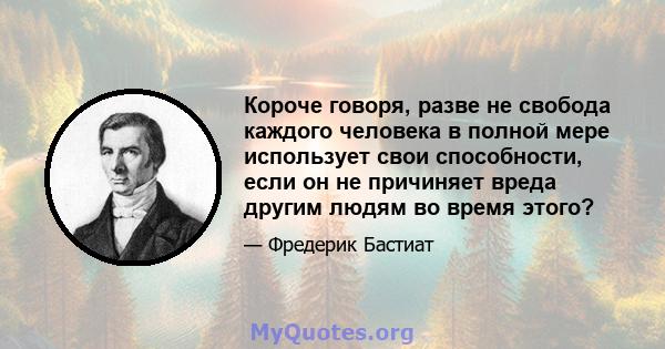 Короче говоря, разве не свобода каждого человека в полной мере использует свои способности, если он не причиняет вреда другим людям во время этого?