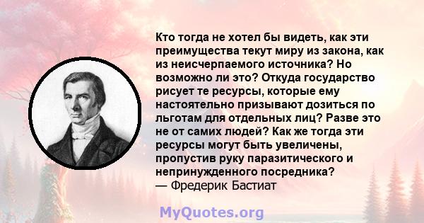 Кто тогда не хотел бы видеть, как эти преимущества текут миру из закона, как из неисчерпаемого источника? Но возможно ли это? Откуда государство рисует те ресурсы, которые ему настоятельно призывают дозиться по льготам