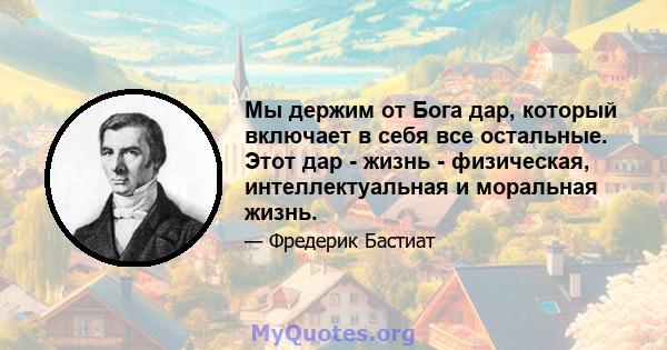 Мы держим от Бога дар, который включает в себя все остальные. Этот дар - жизнь - физическая, интеллектуальная и моральная жизнь.