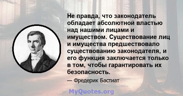 Не правда, что законодатель обладает абсолютной властью над нашими лицами и имуществом. Существование лиц и имущества предшествовало существованию законодателя, и его функция заключается только в том, чтобы