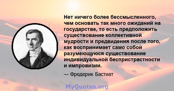 Нет ничего более бессмысленного, чем основать так много ожиданий на государстве, то есть предположить существование коллективной мудрости и предвидения после того, как воспринимает само собой разумеющуюся существование