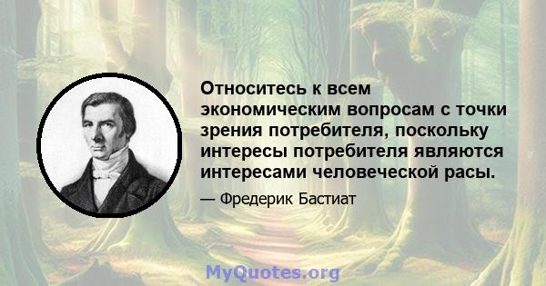 Относитесь к всем экономическим вопросам с точки зрения потребителя, поскольку интересы потребителя являются интересами человеческой расы.