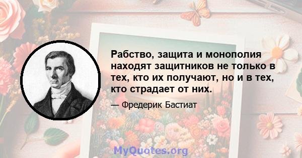 Рабство, защита и монополия находят защитников не только в тех, кто их получают, но и в тех, кто страдает от них.