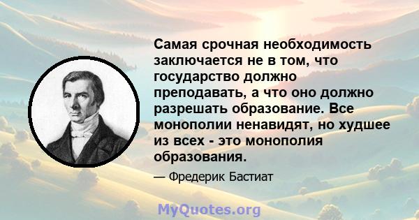 Самая срочная необходимость заключается не в том, что государство должно преподавать, а что оно должно разрешать образование. Все монополии ненавидят, но худшее из всех - это монополия образования.