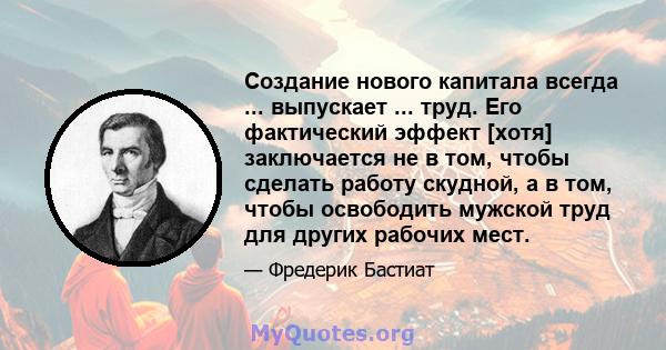 Создание нового капитала всегда ... выпускает ... труд. Его фактический эффект [хотя] заключается не в том, чтобы сделать работу скудной, а в том, чтобы освободить мужской труд для других рабочих мест.