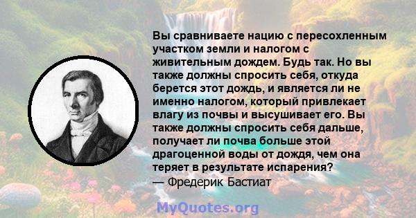 Вы сравниваете нацию с пересохленным участком земли и налогом с живительным дождем. Будь так. Но вы также должны спросить себя, откуда берется этот дождь, и является ли не именно налогом, который привлекает влагу из