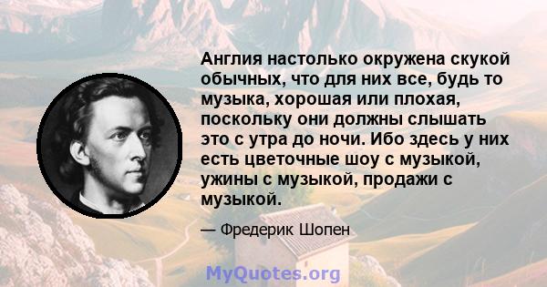 Англия настолько окружена скукой обычных, что для них все, будь то музыка, хорошая или плохая, поскольку они должны слышать это с утра до ночи. Ибо здесь у них есть цветочные шоу с музыкой, ужины с музыкой, продажи с