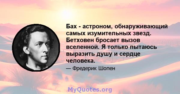 Бах - астроном, обнаруживающий самых изумительных звезд. Бетховен бросает вызов вселенной. Я только пытаюсь выразить душу и сердце человека.