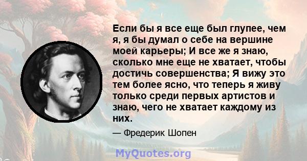 Если бы я все еще был глупее, чем я, я бы думал о себе на вершине моей карьеры; И все же я знаю, сколько мне еще не хватает, чтобы достичь совершенства; Я вижу это тем более ясно, что теперь я живу только среди первых