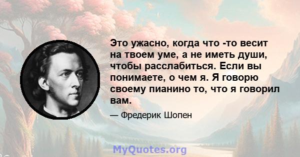 Это ужасно, когда что -то весит на твоем уме, а не иметь души, чтобы расслабиться. Если вы понимаете, о чем я. Я говорю своему пианино то, что я говорил вам.