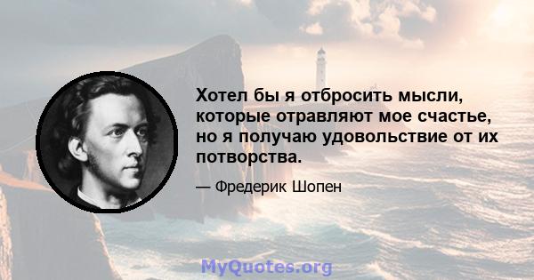 Хотел бы я отбросить мысли, которые отравляют мое счастье, но я получаю удовольствие от их потворства.