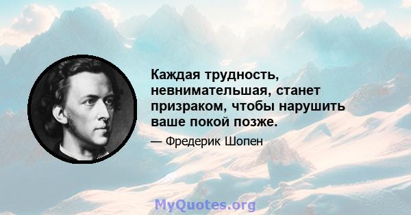 Каждая трудность, невнимательшая, станет призраком, чтобы нарушить ваше покой позже.