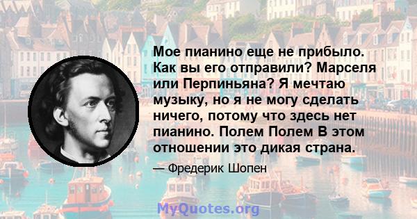 Мое пианино еще не прибыло. Как вы его отправили? Марселя или Перпиньяна? Я мечтаю музыку, но я не могу сделать ничего, потому что здесь нет пианино. Полем Полем В этом отношении это дикая страна.