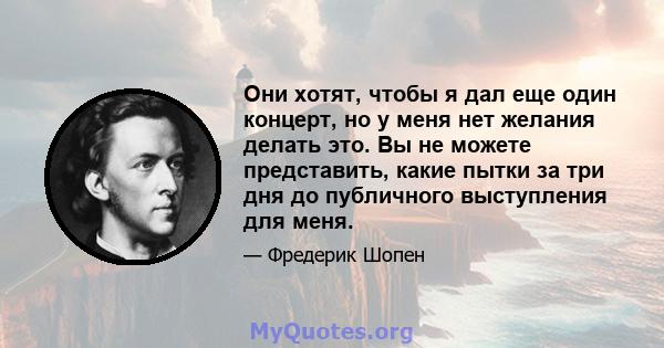 Они хотят, чтобы я дал еще один концерт, но у меня нет желания делать это. Вы не можете представить, какие пытки за три дня до публичного выступления для меня.