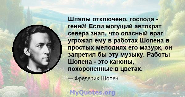 Шляпы отключено, господа - гений! Если могущий автократ севера знал, что опасный враг угрожал ему в работах Шопена в простых мелодиях его мазурк, он запретил бы эту музыку. Работы Шопена - это каноны, похороненные в