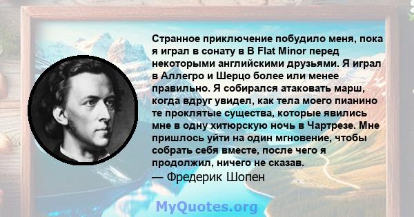 Странное приключение побудило меня, пока я играл в сонату в B Flat Minor перед некоторыми английскими друзьями. Я играл в Аллегро и Шерцо более или менее правильно. Я собирался атаковать марш, когда вдруг увидел, как