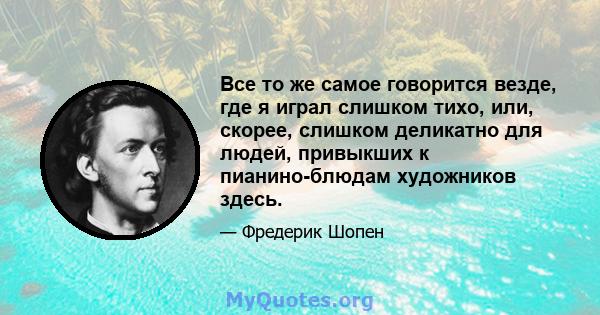 Все то же самое говорится везде, где я играл слишком тихо, или, скорее, слишком деликатно для людей, привыкших к пианино-блюдам художников здесь.