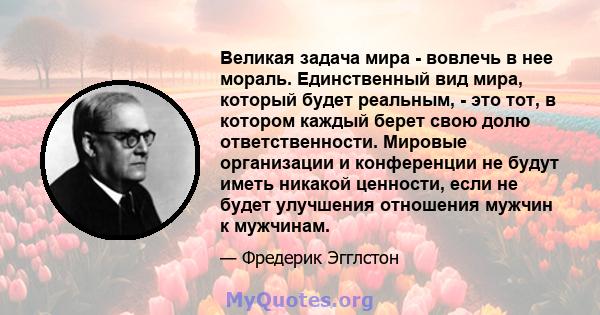 Великая задача мира - вовлечь в нее мораль. Единственный вид мира, который будет реальным, - это тот, в котором каждый берет свою долю ответственности. Мировые организации и конференции не будут иметь никакой ценности,