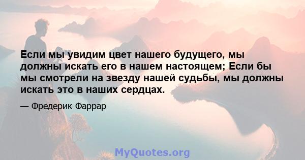 Если мы увидим цвет нашего будущего, мы должны искать его в нашем настоящем; Если бы мы смотрели на звезду нашей судьбы, мы должны искать это в наших сердцах.