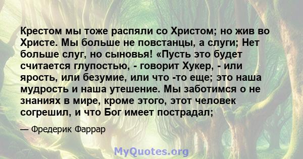 Крестом мы тоже распяли со Христом; но жив во Христе. Мы больше не повстанцы, а слуги; Нет больше слуг, но сыновья! «Пусть это будет считается глупостью, - говорит Хукер, - или ярость, или безумие, или что -то еще; это