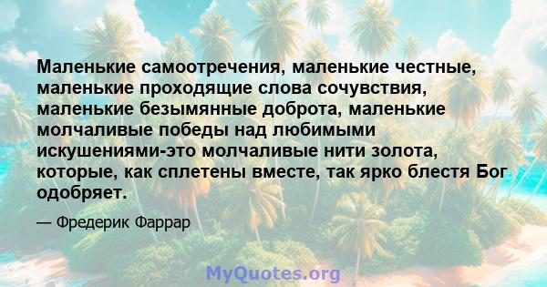 Маленькие самоотречения, маленькие честные, маленькие проходящие слова сочувствия, маленькие безымянные доброта, маленькие молчаливые победы над любимыми искушениями-это молчаливые нити золота, которые, как сплетены