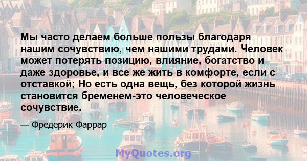 Мы часто делаем больше пользы благодаря нашим сочувствию, чем нашими трудами. Человек может потерять позицию, влияние, богатство и даже здоровье, и все же жить в комфорте, если с отставкой; Но есть одна вещь, без