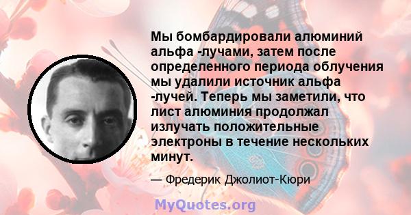 Мы бомбардировали алюминий альфа -лучами, затем после определенного периода облучения мы удалили источник альфа -лучей. Теперь мы заметили, что лист алюминия продолжал излучать положительные электроны в течение