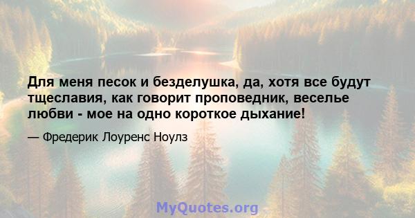 Для меня песок и безделушка, да, хотя все будут тщеславия, как говорит проповедник, веселье любви - мое на одно короткое дыхание!