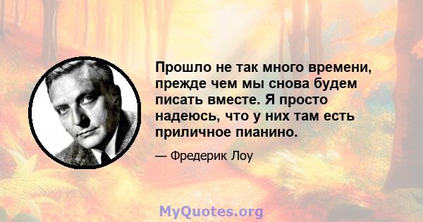 Прошло не так много времени, прежде чем мы снова будем писать вместе. Я просто надеюсь, что у них там есть приличное пианино.