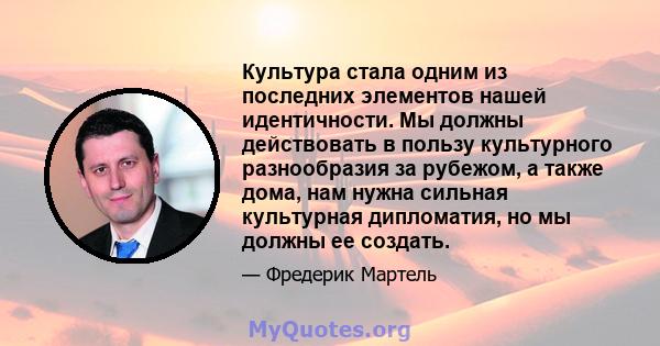 Культура стала одним из последних элементов нашей идентичности. Мы должны действовать в пользу культурного разнообразия за рубежом, а также дома, нам нужна сильная культурная дипломатия, но мы должны ее создать.