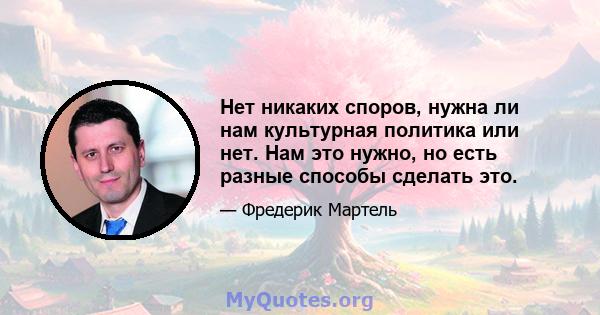 Нет никаких споров, нужна ли нам культурная политика или нет. Нам это нужно, но есть разные способы сделать это.