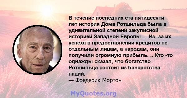 В течение последних ста пятидесяти лет история Дома Ротшильда была в удивительной степени закулисной историей Западной Европы ... Из -за их успеха в предоставлении кредитов не отдельным лицам, а народам, они получили