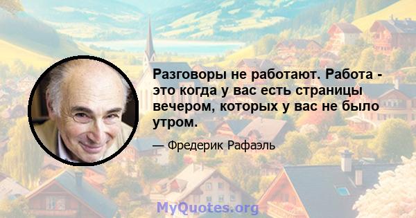 Разговоры не работают. Работа - это когда у вас есть страницы вечером, которых у вас не было утром.