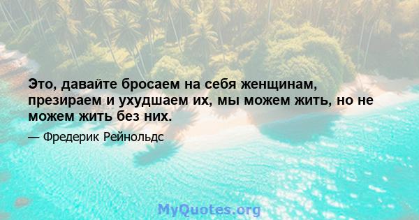 Это, давайте бросаем на себя женщинам, презираем и ухудшаем их, мы можем жить, но не можем жить без них.