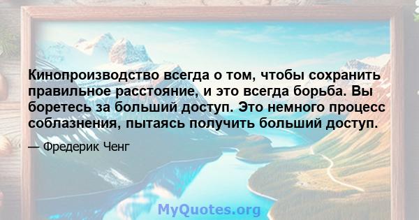 Кинопроизводство всегда о том, чтобы сохранить правильное расстояние, и это всегда борьба. Вы боретесь за больший доступ. Это немного процесс соблазнения, пытаясь получить больший доступ.