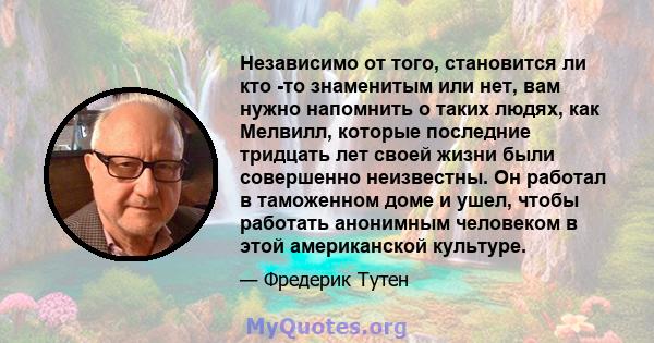 Независимо от того, становится ли кто -то знаменитым или нет, вам нужно напомнить о таких людях, как Мелвилл, которые последние тридцать лет своей жизни были совершенно неизвестны. Он работал в таможенном доме и ушел,