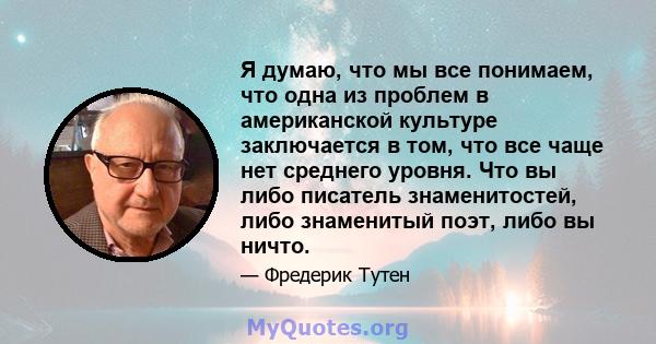 Я думаю, что мы все понимаем, что одна из проблем в американской культуре заключается в том, что все чаще нет среднего уровня. Что вы либо писатель знаменитостей, либо знаменитый поэт, либо вы ничто.