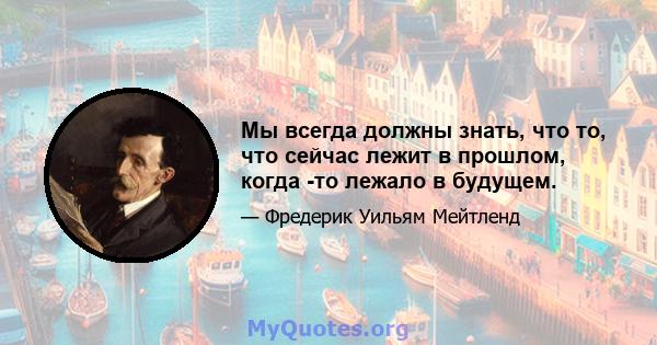 Мы всегда должны знать, что то, что сейчас лежит в прошлом, когда -то лежало в будущем.