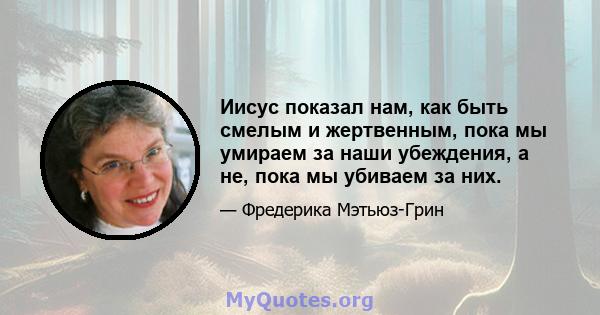 Иисус показал нам, как быть смелым и жертвенным, пока мы умираем за наши убеждения, а не, пока мы убиваем за них.