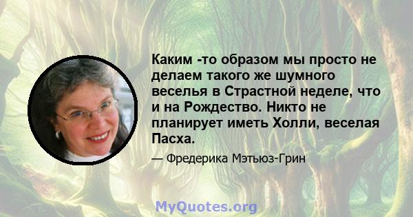 Каким -то образом мы просто не делаем такого же шумного веселья в Страстной неделе, что и на Рождество. Никто не планирует иметь Холли, веселая Пасха.