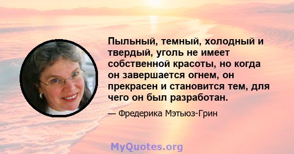 Пыльный, темный, холодный и твердый, уголь не имеет собственной красоты, но когда он завершается огнем, он прекрасен и становится тем, для чего он был разработан.