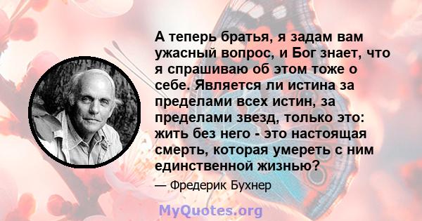 А теперь братья, я задам вам ужасный вопрос, и Бог знает, что я спрашиваю об этом тоже о себе. Является ли истина за пределами всех истин, за пределами звезд, только это: жить без него - это настоящая смерть, которая