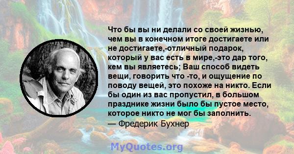 Что бы вы ни делали со своей жизнью, чем вы в конечном итоге достигаете или не достигаете,-отличный подарок, который у вас есть в мире,-это дар того, кем вы являетесь; Ваш способ видеть вещи, говорить что -то, и