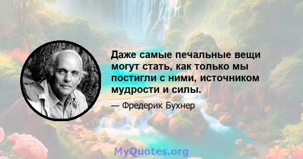 Даже самые печальные вещи могут стать, как только мы постигли с ними, источником мудрости и силы.